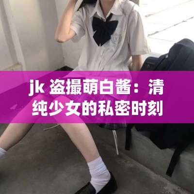 jk 盗撮萌白酱：清纯少女的私密时刻