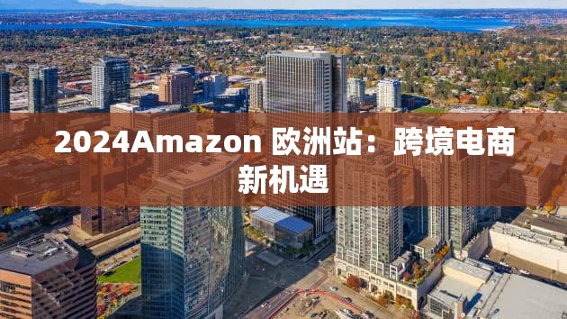 2024Amazon 欧洲站：跨境电商新机遇