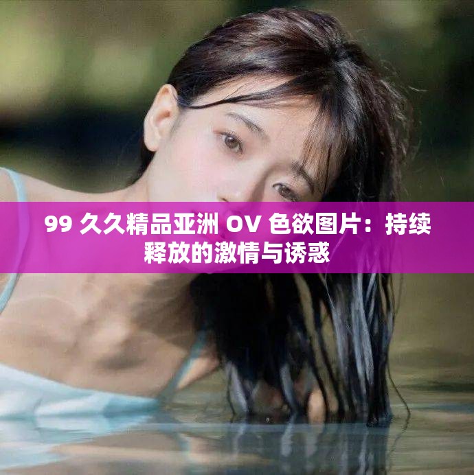 99 久久精品亚洲 OV 色欲图片：持续释放的激情与诱惑