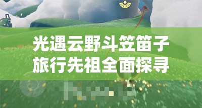 光遇云野斗笠笛子旅行先祖全面探寻指南，精准定位、高效时间管理与价值最大化策略