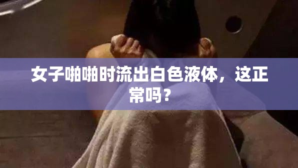 女子啪啪时流出白色液体，这正常吗？