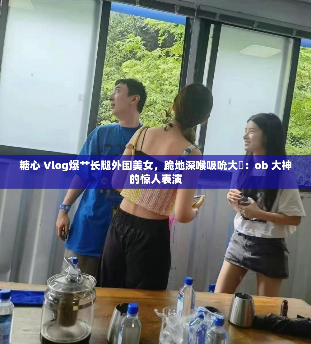 糖心 Vlog爆艹长腿外围美女，跪地深喉吸吮大屌：ob 大神的惊人表演