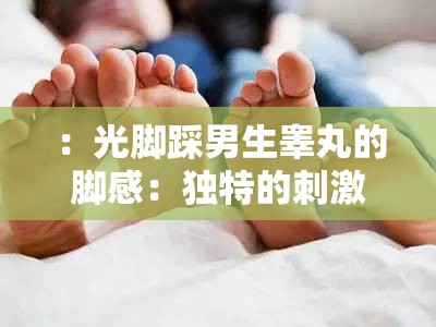 ：光脚踩男生睾丸的脚感：独特的刺激与快感