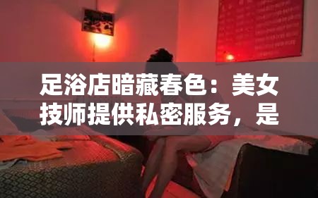 足浴店暗藏春色：美女技师提供私密服务，是还是放松？