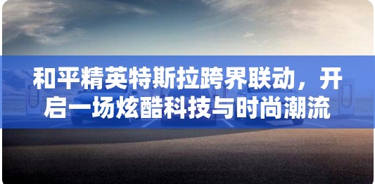 和平精英特斯拉跨界联动，开启一场炫酷科技与时尚潮流的完美盛宴