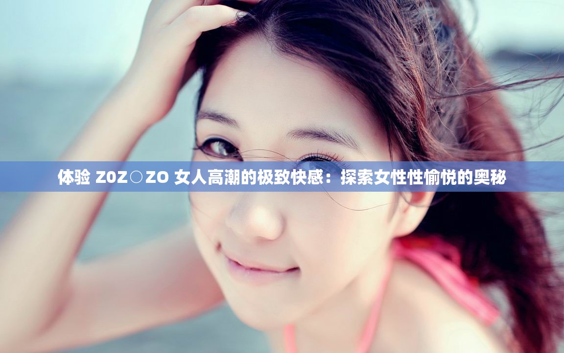 体验 Z0Z○ZO 女人高潮的极致快感：探索女性性愉悦的奥秘