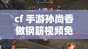 cf 手游孙尚香做钢筋视频免费：精彩内容不容错过