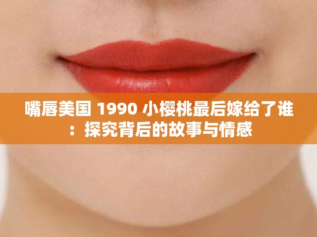 嘴唇美国 1990 小樱桃最后嫁给了谁：探究背后的故事与情感