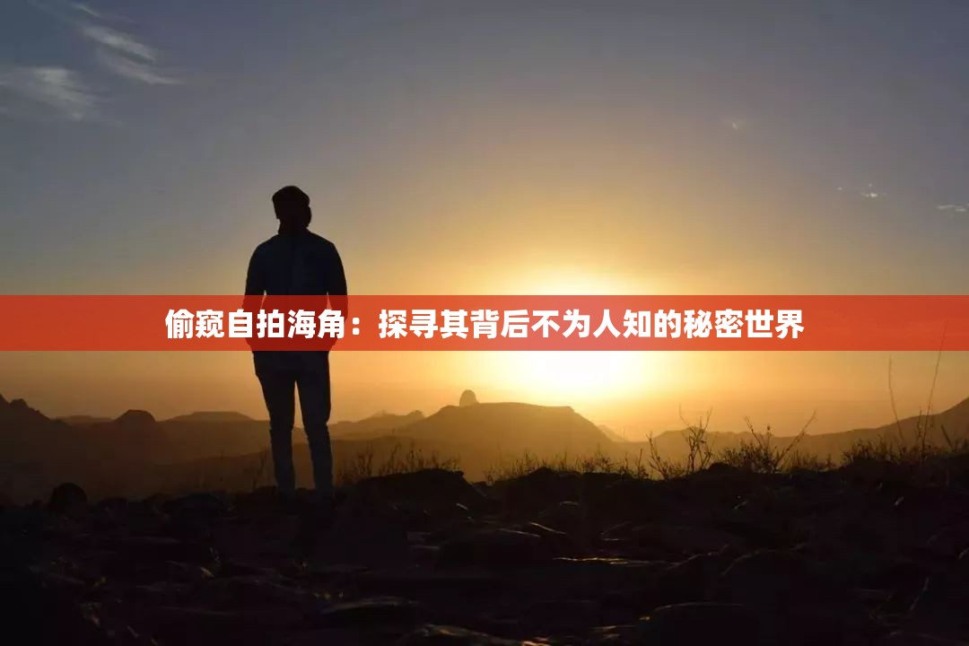 偷窥自拍海角：探寻其背后不为人知的秘密世界