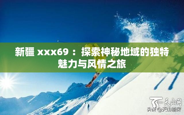 新疆 xxx69 ：探索神秘地域的独特魅力与风情之旅