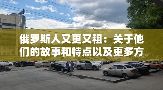 俄罗斯人又更又租：关于他们的故事和特点以及更多方面的探讨