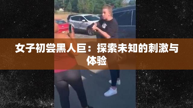 女子初尝黑人巨：探索未知的刺激与体验