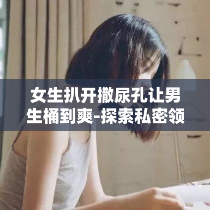 女生扒开撒尿孔让男生桶到爽-探索私密领域的性行为