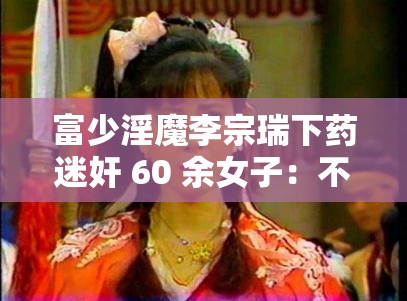 富少淫魔李宗瑞下药迷奸 60 余女子：不雅照流出后一审被判 39 年