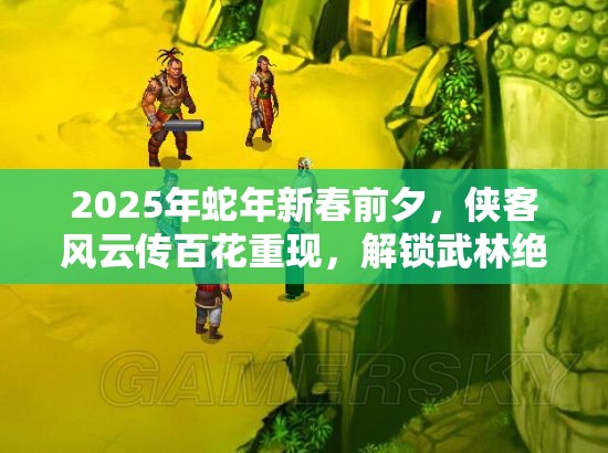 2025年蛇年新春前夕，侠客风云传百花重现，解锁武林绝响的秘籍