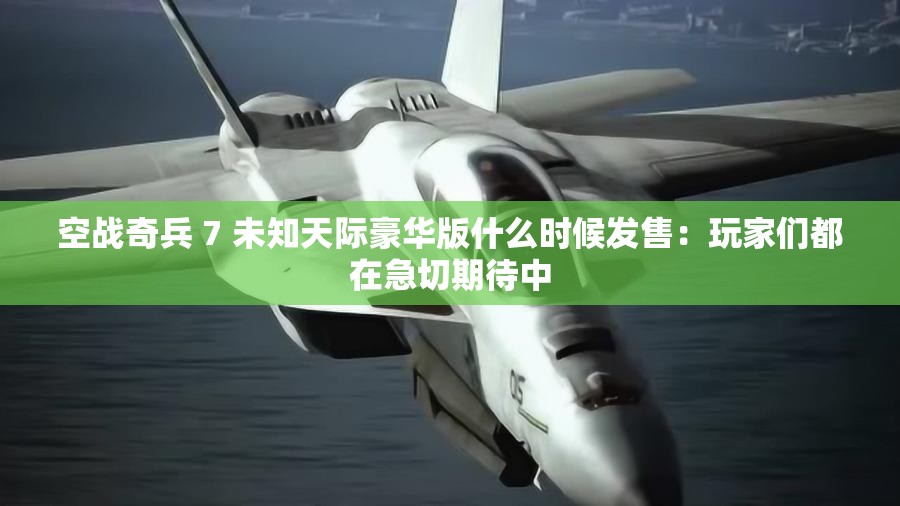 空战奇兵 7 未知天际豪华版什么时候发售：玩家们都在急切期待中