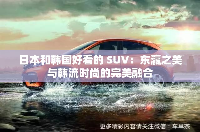 日本和韩国好看的 SUV：东瀛之美与韩流时尚的完美融合