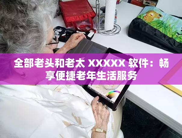 全部老头和老太 XXXXX 软件：畅享便捷老年生活服务