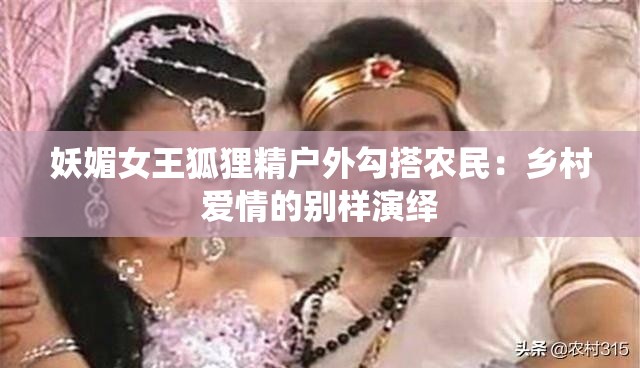 妖媚女王狐狸精户外勾搭农民：乡村爱情的别样演绎