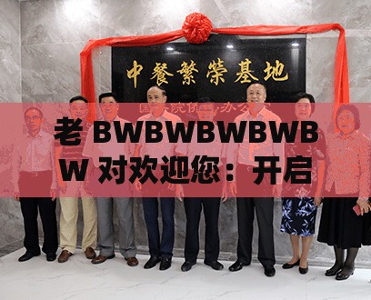 老 BWBWBWBWBW 对欢迎您：开启全新的精彩之旅