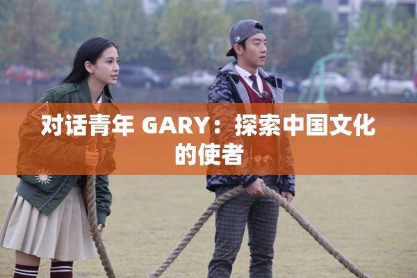 对话青年 GARY：探索中国文化的使者