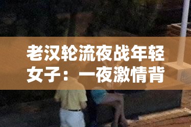 老汉轮流夜战年轻女子：一夜激情背后的故事