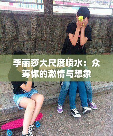 李丽莎大尺度喷水：众筹你的激情与想象