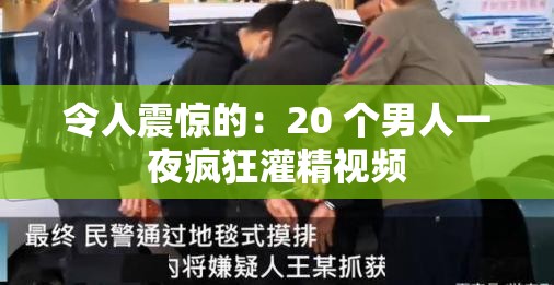 令人震惊的：20 个男人一夜疯狂灌精视频