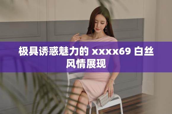 极具诱惑魅力的 xxxx69 白丝风情展现