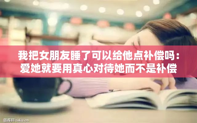 我把女朋友睡了可以给他点补偿吗：爱她就要用真心对待她而不是补偿