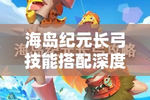 海岛纪元长弓技能搭配深度解析与实战应用全攻略