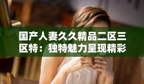 国产人妻久久精品二区三区特：独特魅力呈现精彩佳作