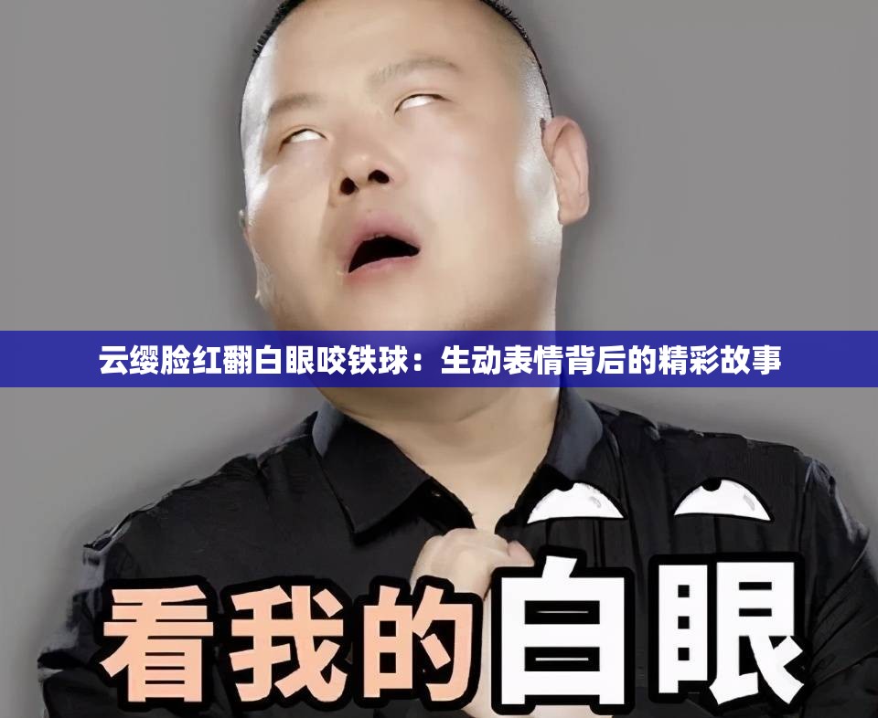 云缨脸红翻白眼咬铁球：生动表情背后的精彩故事