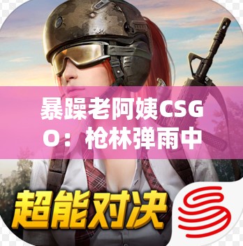 暴躁老阿姨CSGO：枪林弹雨中的暴走传奇之旅