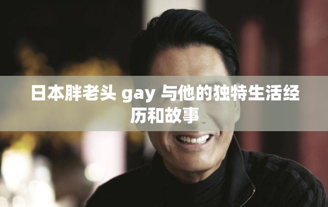 日本胖老头 gay 与他的独特生活经历和故事