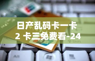 日产乱码卡一卡 2 卡三免费看-24 小时不间断更新：最新最热成人影视资源聚集地