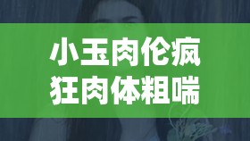 小玉肉伦疯狂肉体粗喘娇吟视频：极致激情演绎