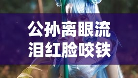 公孙离眼流泪红脸咬铁球：唯美画面背后的悲伤故事