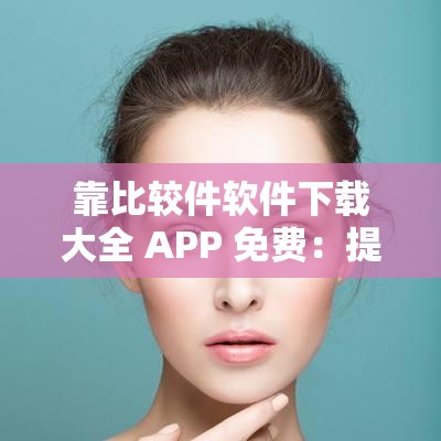 靠比较件软件下载大全 APP 免费：提供丰富软件资源