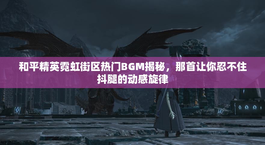 和平精英霓虹街区热门BGM揭秘，那首让你忍不住抖腿的动感旋律