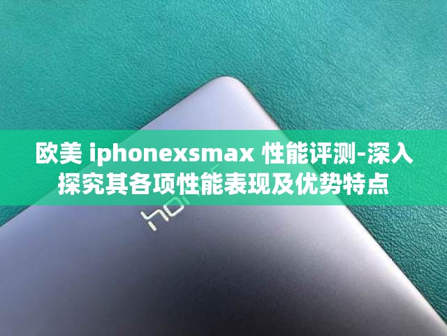 欧美 iphonexsmax 性能评测-深入探究其各项性能表现及优势特点