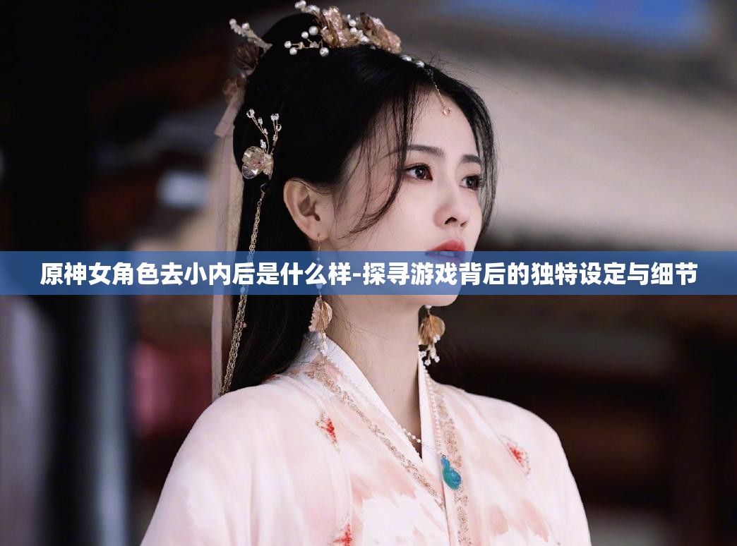 原神女角色去小内后是什么样-探寻游戏背后的独特设定与细节