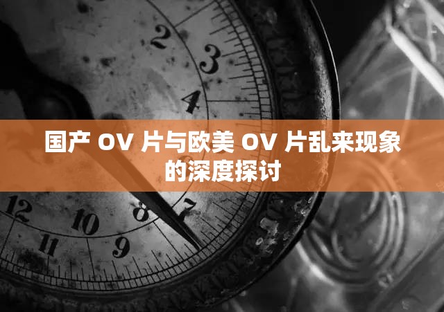 国产 OV 片与欧美 OV 片乱来现象的深度探讨