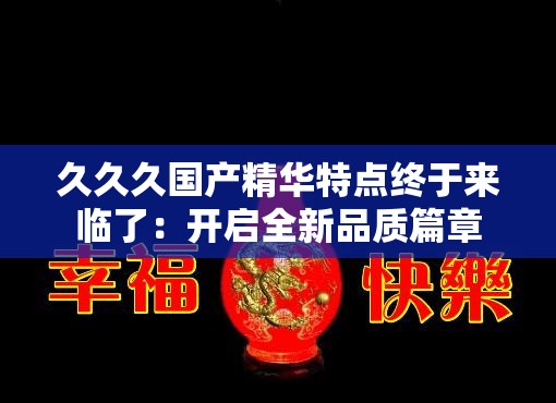 久久久国产精华特点终于来临了：开启全新品质篇章