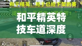 和平精英特技车道深度揭秘，飞车赛道刷新位置及全攻略指南