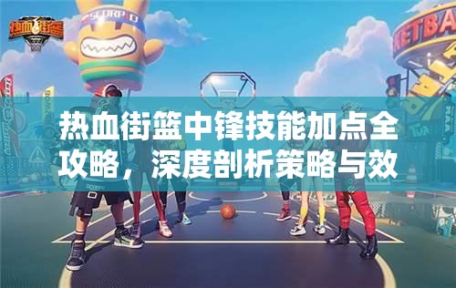 热血街篮中锋技能加点全攻略，深度剖析策略与效益的最优选择