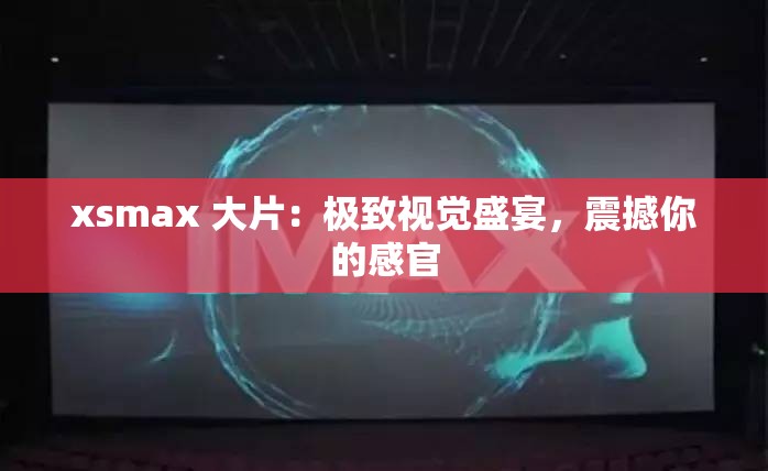 xsmax 大片：极致视觉盛宴，震撼你的感官