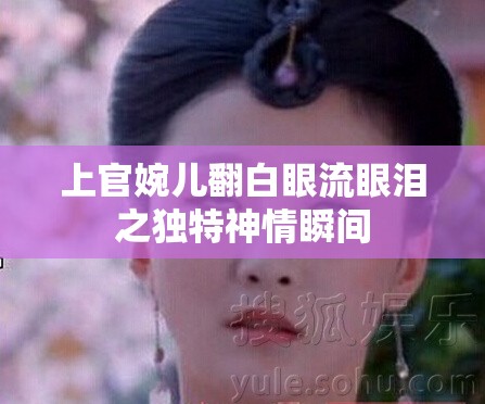 上官婉儿翻白眼流眼泪之独特神情瞬间