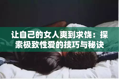 让自己的女人爽到求饶：探索极致性爱的技巧与秘诀