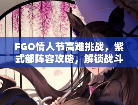 FGO情人节高难挑战，紫式部阵容攻略，解锁战斗艺术，征服高难关卡密钥